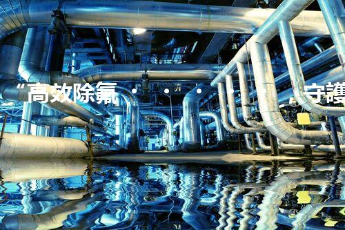 “高效除氟，守護碧水藍天——廢水中氟離子處理新篇章”